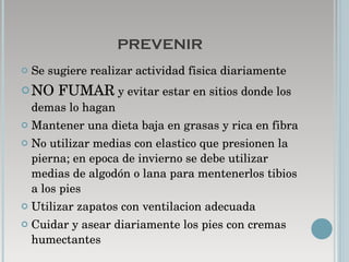 PREVENIR Se sugiere realizar actividad fisica diariamente NO FUMAR  y evitar estar en sitios donde los demas lo hagan  Mantener una dieta baja en grasas y rica en fibra No utilizar medias con elastico que presionen la pierna; en epoca de invierno se debe utilizar medias de algodón o lana para mentenerlos tibios a los pies Utilizar zapatos con ventilacion adecuada  Cuidar y asear diariamente los pies con cremas humectantes  