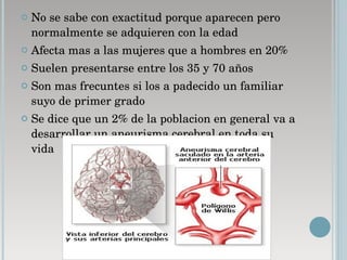 No se sabe con exactitud porque aparecen pero normalmente se adquieren con la edad  Afecta mas a las mujeres que a hombres en 20% Suelen presentarse entre los 35 y 70 años  Son mas frecuntes si los a padecido un familiar suyo de primer grado  Se dice que un 2% de la poblacion en general va a desarrollar un aneurisma cerebral en toda su vida  