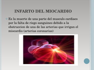 INFARTO DEL MIOCARDIO Es la muerte de una parte del musculo cardiaco por la falta de riego sanguineo debido a la obstruccion de una de las arterias que irrigan el miocardio (arterias coronarias) 