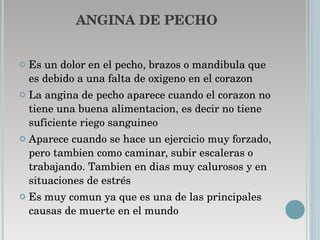 ANGINA DE PECHO Es un dolor en el pecho, brazos o mandibula que es debido a una falta de oxigeno en el corazon  La angina de pecho aparece cuando el corazon no tiene una buena alimentacion, es decir no tiene suficiente riego sanguineo  Aparece cuando se hace un ejercicio muy forzado, pero tambien como caminar, subir escaleras o trabajando. Tambien en dias muy calurosos y en situaciones de estrés Es muy comun ya que es una de las principales causas de muerte en el mundo 