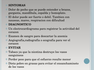 SINTOMAS Dolor de pecho que se puede extender a brazos, garganta, mandibula, espalda y homoplato.  El dolor puede ser fuerte o debil. Tambien con nauseas, mareo, respiracion con dificultad  DIAGNOSTICO   Un electrocardiograma para registrar la actividad del corazon  Examen de sangre para descartar la anemia  Angiografia,radiografia o ecografia para ver el corazon EVITAR Tabaco ya que la nicotina destruye los vasos sanguineos  Perder peso para que el esfuerzo resulte menor  Dieta pobre en grasas para evitar el ensanchamineto de los vasos  