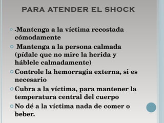 PARA ATENDER EL SHOCK - Mantenga a la víctima recostada cómodamente Mantenga a la persona calmada (pídale que no mire la herida y háblele calmadamente)  Controle la hemorragia externa, si es necesario  Cubra a la víctima, para mantener la temperatura central del cuerpo  No dé a la víctima nada de comer o beber. 