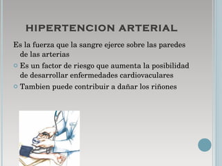 HIPERTENCION ARTERIAL Es la fuerza que la sangre ejerce sobre las paredes de las arterias  Es un factor de riesgo que aumenta la posibilidad de desarrollar enfermedades cardiovaculares  Tambien puede contribuir a dañar los riñones  