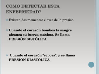 COMO DETECTAR ESTA   ENFERMEDAD ? Existen dos momentos claves de la presión Cuando el corazón bombea la sangre alcanza su fuerza máxima. Se llama PRESIÓN SISTÓLICA Cuando el corazón "reposa", y se llama PRESIÓN DIASTÓLICA 