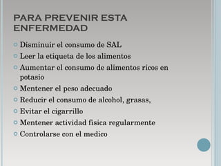 PARA PREVENIR ESTA ENFERMEDAD Disminuir el consumo de SAL Leer la etiqueta de los alimentos Aumentar el consumo de alimentos ricos en potasio Mentener el peso adecuado Reducir el consumo de alcohol, grasas,  Evitar el cigarrillo Mentener actividad fisica regularmente Controlarse con el medico 