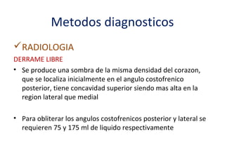 Metodos diagnosticos
RADIOLOGIA
DERRAME LIBRE
• Se produce una sombra de la misma densidad del corazon,
  que se localiza inicialmente en el angulo costofrenico
  posterior, tiene concavidad superior siendo mas alta en la
  region lateral que medial

• Para obliterar los angulos costofrenicos posterior y lateral se
  requieren 75 y 175 ml de liquido respectivamente
 