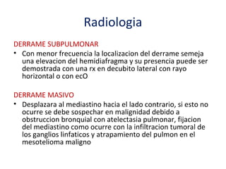 Radiologia
DERRAME SUBPULMONAR
• Con menor frecuencia la localizacion del derrame semeja
  una elevacion del hemidiafragma y su presencia puede ser
  demostrada con una rx en decubito lateral con rayo
  horizontal o con ecO

DERRAME MASIVO
• Desplazara al mediastino hacia el lado contrario, si esto no
  ocurre se debe sospechar en malignidad debido a
  obstruccion bronquial con atelectasia pulmonar, fijacion
  del mediastino como ocurre con la infiltracion tumoral de
  los ganglios linfaticos y atrapamiento del pulmon en el
  mesotelioma maligno
 