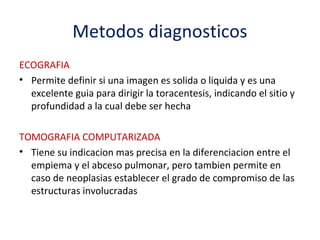 Metodos diagnosticos
ECOGRAFIA
• Permite definir si una imagen es solida o liquida y es una
  excelente guia para dirigir la toracentesis, indicando el sitio y
  profundidad a la cual debe ser hecha

TOMOGRAFIA COMPUTARIZADA
• Tiene su indicacion mas precisa en la diferenciacion entre el
  empiema y el abceso pulmonar, pero tambien permite en
  caso de neoplasias establecer el grado de compromiso de las
  estructuras involucradas
 