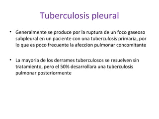 Tuberculosis pleural
• Generalmente se produce por la ruptura de un foco gaseoso
  subpleural en un paciente con una tuberculosis primaria, por
  lo que es poco frecuente la afeccion pulmonar concomitante

• La mayoria de los derrames tuberculosos se resuelven sin
  tratamiento, pero el 50% desarrollara una tuberculosis
  pulmonar posteriormente
 