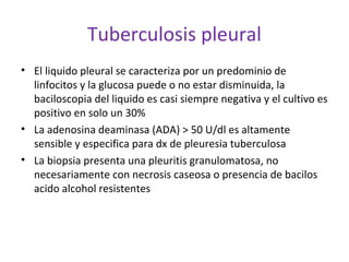 Tuberculosis pleural
• El liquido pleural se caracteriza por un predominio de
  linfocitos y la glucosa puede o no estar disminuida, la
  baciloscopia del liquido es casi siempre negativa y el cultivo es
  positivo en solo un 30%
• La adenosina deaminasa (ADA) > 50 U/dl es altamente
  sensible y especifica para dx de pleuresia tuberculosa
• La biopsia presenta una pleuritis granulomatosa, no
  necesariamente con necrosis caseosa o presencia de bacilos
  acido alcohol resistentes
 