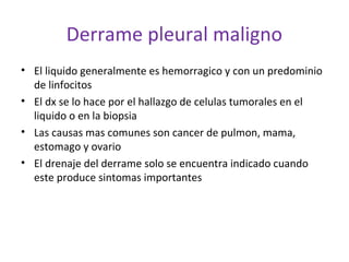 Derrame pleural maligno
• El liquido generalmente es hemorragico y con un predominio
  de linfocitos
• El dx se lo hace por el hallazgo de celulas tumorales en el
  liquido o en la biopsia
• Las causas mas comunes son cancer de pulmon, mama,
  estomago y ovario
• El drenaje del derrame solo se encuentra indicado cuando
  este produce sintomas importantes
 