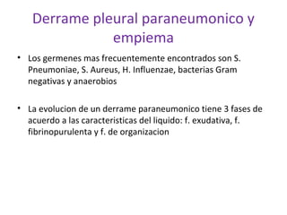 Derrame pleural paraneumonico y
              empiema
• Los germenes mas frecuentemente encontrados son S.
  Pneumoniae, S. Aureus, H. Influenzae, bacterias Gram
  negativas y anaerobios

• La evolucion de un derrame paraneumonico tiene 3 fases de
  acuerdo a las caracteristicas del liquido: f. exudativa, f.
  fibrinopurulenta y f. de organizacion
 
