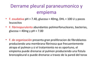 Derrame pleural paraneumonico y
              empiema
• F. exudativa pH > 7.40, glucosa > 40mg, DHL < 100 U y pocos
  leucocitos
• F. fibrinopurulenta abundantes polimorfonucleares, bacterias,
  glucosa < 40mg y pH < 7.00

• F. de organización presenta gran proliferacion de fibroblastos
  produciendo una membrana fibrinosa que frecuentemente
  atrapa el pulmon y si el tratamiento no es oportuno, el
  empiema puede drenarse al pulmon produciendo una fistula
  broncopleural o puede drenarse a travez de la pared del torax
 
