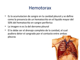 Hemotorax
• Es la acumulacion de sangre en la cavidad pleural y se define
  como la presencia de un hematocrito en el liquido mayor del
  50% del hematocrito en sangre periferica
• La imagen rx es la del derrame pleural
• El tx debe ser el drenaje completo de la cavidad, el cual
  pudiera deter el sangrado por el contacto entre ambas
  pleuras
 
