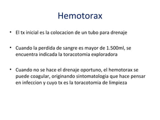 Hemotorax
• El tx inicial es la colocacion de un tubo para drenaje

• Cuando la perdida de sangre es mayor de 1.500ml, se
  encuentra indicada la toracotomia exploradora

• Cuando no se hace el drenaje oportuno, el hemotorax se
  puede coagular, originando sintomatologia que hace pensar
  en infeccion y cuyo tx es la toracotomia de limpieza
 