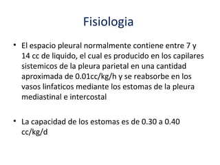 Fisiologia
• El espacio pleural normalmente contiene entre 7 y
  14 cc de liquido, el cual es producido en los capilares
  sistemicos de la pleura parietal en una cantidad
  aproximada de 0.01cc/kg/h y se reabsorbe en los
  vasos linfaticos mediante los estomas de la pleura
  mediastinal e intercostal

• La capacidad de los estomas es de 0.30 a 0.40
  cc/kg/d
 