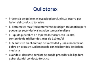Quilotorax
• Presencia de quilo en el espacio pleural, el cual ocurre por
  lesion del conducto toracico
• El derrame es mas frecuentemente de origen traumatico pero
  puede ser secundario a invasion tumoral maligna
• El liquido pleural es de aspecto lechoso y con un alto
  contenido de trigliceridos, mas de 110mg/dl
• El tx consiste en el drenaje de la cavidad y una alimentacion
  pobre en grasas y suplementada con trigliceridos de cadena
  mediana
• Cuando el derrame persiste se puede proceder a la ligadura
  quirurgica del conducto toracico
 