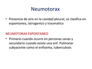 Neumotorax
• Presencia de aire en la cavidad pleural, se clasifica en
  espontaneo, iatrogenico y traumatico

NEUMOTORAX ESPONTANEO
• Primario cuando ocurre en personas sanas y
  secundario cuando existe una enf. Pulmonar
  subyacente como el enfisema, tuberculosis
 