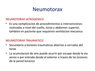 Neumotorax
NEUMOTORAX IATROGENICO
• Es una complicacion de procedimientos o intervenciones
  realizadas a nivel del cuello, torax y abdomen superior,
  tambien en paciente que requieren ventilacion mecanica

NEUMOTORAX TRAUMATICO
• Secundario a lesiones traumaticas abiertas o cerradas del
  torax
• La acumulacion de aire puede ocurrir por escape desde la via
  aerea o por entrada desde el exterior a traves de las lesiones
  de la pared toracica
 