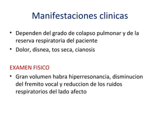 Manifestaciones clinicas
• Dependen del grado de colapso pulmonar y de la
  reserva respiratoria del paciente
• Dolor, disnea, tos seca, cianosis

EXAMEN FISICO
• Gran volumen habra hiperresonancia, disminucion
  del fremito vocal y reduccion de los ruidos
  respiratorios del lado afecto
 