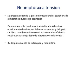 Neumotorax a tension
• Se presenta cuando la presion intrapleural es superior a la
  atmosferica durante la espiracion

• Este aumento de presion se transmite al mediastino
  ocacionando disminucion del retorno venoso y del gasto
  cardiaco manifestandose como una severa insuficiencia
  respiratoria acompañado de hipotension y diaforesis

• Rx desplazamiento de la traquea y mediastino
 