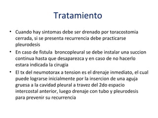 Tratamiento
• Cuando hay sintomas debe ser drenado por toracostomia
  cerrada, si se presenta recurrencia debe practicarse
  pleurodesis
• En caso de fistula broncopleural se debe instalar una succion
  continua hasta que desaparezca y en caso de no hacerlo
  estara indicada la cirugia
• El tx del neumotorax a tension es el drenaje inmediato, el cual
  puede lograrse inicialmente por la insercion de una aguja
  gruesa a la cavidad pleural a travez del 2do espacio
  intercostal anterior, luego drenaje con tubo y pleurodesis
  para prevenir su recurrencia
 