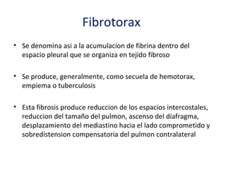 Fibrotorax
• Se denomina asi a la acumulacion de fibrina dentro del
  espacio pleural que se organiza en tejido fibroso

• Se produce, generalmente, como secuela de hemotorax,
  empiema o tuberculosis

• Esta fibrosis produce reduccion de los espacios intercostales,
  reduccion del tamaño del pulmon, ascenso del diafragma,
  desplazamiento del mediastino hacia el lado comprometido y
  sobredistension compensatoria del pulmon contralateral
 