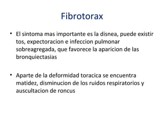 Fibrotorax
• El sintoma mas importante es la disnea, puede existir
  tos, expectoracion e infeccion pulmonar
  sobreagregada, que favorece la aparicion de las
  bronquiectasias

• Aparte de la deformidad toracica se encuentra
  matidez, disminucion de los ruidos respiratorios y
  auscultacion de roncus
 