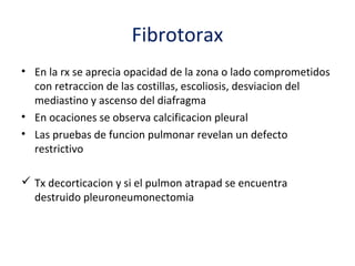 Fibrotorax
• En la rx se aprecia opacidad de la zona o lado comprometidos
  con retraccion de las costillas, escoliosis, desviacion del
  mediastino y ascenso del diafragma
• En ocaciones se observa calcificacion pleural
• Las pruebas de funcion pulmonar revelan un defecto
  restrictivo

 Tx decorticacion y si el pulmon atrapad se encuentra
  destruido pleuroneumonectomia
 