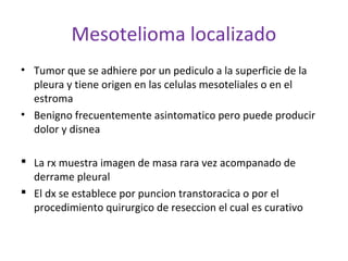Mesotelioma localizado
• Tumor que se adhiere por un pediculo a la superficie de la
  pleura y tiene origen en las celulas mesoteliales o en el
  estroma
• Benigno frecuentemente asintomatico pero puede producir
  dolor y disnea

 La rx muestra imagen de masa rara vez acompanado de
  derrame pleural
 El dx se establece por puncion transtoracica o por el
  procedimiento quirurgico de reseccion el cual es curativo
 