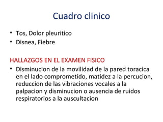 Cuadro clinico
• Tos, Dolor pleuritico
• Disnea, Fiebre

HALLAZGOS EN EL EXAMEN FISICO
• Disminucion de la movilidad de la pared toracica
  en el lado comprometido, matidez a la percucion,
  reduccion de las vibraciones vocales a la
  palpacion y disminucion o ausencia de ruidos
  respiratorios a la auscultacion
 