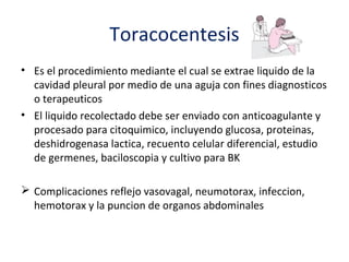Toracocentesis
• Es el procedimiento mediante el cual se extrae liquido de la
  cavidad pleural por medio de una aguja con fines diagnosticos
  o terapeuticos
• El liquido recolectado debe ser enviado con anticoagulante y
  procesado para citoquimico, incluyendo glucosa, proteinas,
  deshidrogenasa lactica, recuento celular diferencial, estudio
  de germenes, baciloscopia y cultivo para BK

 Complicaciones reflejo vasovagal, neumotorax, infeccion,
  hemotorax y la puncion de organos abdominales
 