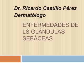 Dr. Ricardo Castillo Pérez
Dermatólogo

ENFERMEDADES DE
LS GLÁNDULAS
SEBÁCEAS

 