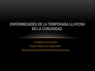 Dr. Ángel de Jesús Bustillo.
Doctor en Medicina y Cirugía UNAH.
Medico Forense Oficial, Ministerio Publico de Honduras.
ENFERMEDADES DE LA TEMPORADA LLUVIOSA
EN LA COMUNIDAD.
 