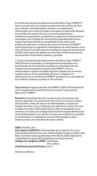 El Centro Internacional de Mejoramiento de Maíz y Trigo (CIMMYT®)
(www.cimmyt.org) es un organismo internacional,sin fines de lucro,
que se dedica a la investigación científica y la capacitación
relacionadas con el maíz y el trigo en los países en desarrollo.Basados
en la solidez de nuestra ciencia y en nuestras asociaciones
colaborativas,generamos,compartimos y aplicamos conocimientos y
tecnologías con el objeto de incrementar la seguridad alimentaria,
mejorar la productividad y la rentabilidad de los sistemas de
producción agrícola,y conservar los recursos naturales.El CIMMYT
recibe fondos para su agenda de investigación de varias fuentes,entre
ellas,del Grupo Consultivo para la Investigación Agrícola Internacional
(CGIAR) (www.cgiar.org),gobiernos nacionales,fundaciones,bancos
de desarrollo e instituciones públicas y privadas.
© Centro Internacional de Mejoramiento de Maíz y Trigo (CIMMYT)
2004.Derechos reservados.Las designaciones empleadas en la
presentación de los materiales incluidos en esta publicación de
ninguna manera expresan la opinión del CIMMYT o de sus
patrocinadores respecto al estado legal de cualquier país,territorio,
ciudad o zona,o de las autoridades de éstos,o respecto a la
delimitación de sus fronteras.El CIMMYT autoriza el uso razonable de
este material,siempre y cuando se cite la fuente.
Cita correcta: Programa de Maíz del CIMMYT.2004.Enfermedades del
maíz:una guía para su identificación en el campo.Cuarta edición.
México,D.F.:CIMMYT.
Resumen: El propósito de este manual es que sirva de guía a los
técnicos agrícolas y los productores de maíz en el campo.Contiene
descripciones y fotos de más de 50 enfermedades causadas por
hongos,bacterias,virus y mollicutes,que afectan los cultivos de maíz
en todo el mundo,e información básica sobre los patógenos y sus
síntomas.Una clave para el diagnóstico facilita la rápida identificación
de las enfermedades y sus efectos.En esta cuarta edición,se actualizó
la nomenclatura y se agregaron nuevas enfermedades y datos
relativos a éstas,así como fotos de mejor calidad.
ISBN: 970-648-128-1
Descriptores AGROVOC: Enfermedades de las plantas;Zea mays;
enfermedades bacterianas; virus;enfermedades fúngicas; mildiús;área
foliar;Fusarium;tizones;pudriciones;Penicillium;carbón;Nigrospora;
Cephalosporium; grano;Botryodiplodia;enanismo; necrosis.
Códigos de categorías AGRIS: H20 Plagas
F01 Cultivos
Clasificación decimal Dewey: 633.15
Impreso en México.
 