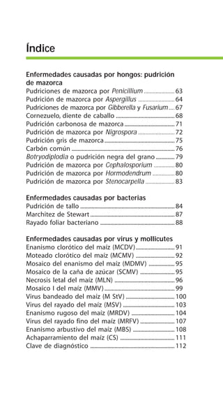 Enfermedades causadas por hongos: pudrición
de mazorca
Pudriciones de mazorca por Penicillium ..................... 63
Pudrición de mazorca por Aspergillus .........................64
Pudriciones de mazorca por Gibberella y Fusarium....67
Cornezuelo, diente de caballo ......................................... 68
Pudrición carbonosa de mazorca................................... 71
Pudrición de mazorca por Nigrospora .........................72
Pudrición gris de mazorca................................................. 75
Carbón común ........................................................................76
Botryodiplodia o pudrición negra del grano ............. 79
Pudrición de mazorca por Cephalosporium ..............80
Pudrición de mazorca por Hormodendrum ...............80
Pudrición de mazorca por Stenocarpella .................... 83
Enfermedades causadas por bacterias
Pudrición de tallo .................................................................. 84
Marchitez de Stewart...........................................................87
Rayado foliar bacteriano ....................................................88
Enfermedades causadas por virus y mollicutes
Enanismo clorótico del maíz (MCDV)........................... 91
Moteado clorótico del maíz (MCMV) ........................... 92
Mosaico del enanismo del maíz (MDMV) .................. 95
Mosaico de la caña de azúcar (SCMV) ........................ 95
Necrosis letal del maíz (MLN) .......................................... 96
Mosaico I del maíz (MMV)................................................. 99
Virus bandeado del maíz (M StV) .................................. 100
Virus del rayado del maíz (MSV) .................................... 103
Enanismo rugoso del maíz (MRDV) .............................. 104
Virus del rayado fino del maíz (MRFV) ........................ 107
Enanismo arbustivo del maíz (MBS) ............................. 108
Achaparramiento del maíz (CS) ...................................... 111
Clave de diagnóstico ...........................................................112
Índice
 