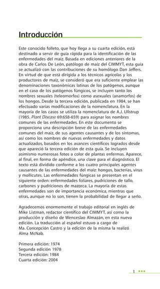1
Introducción
Este conocido folleto, que hoy llega a su cuarta edición, está
destinado a servir de guía rápida para la identificación de las
enfermedades del maíz. Basada en ediciones anteriores de la
obra de Carlos De León, patólogo de maíz del CIMMYT, esta guía
se actualizó con las contribuciones de su homólogo Dan Jeffers.
En virtud de que está dirigida a los técnicos agrícolas y los
productores de maíz, se consideró que era suficiente emplear las
denominaciones taxonómicas latinas de los patógenos, aunque
en el caso de los patógenos fúngicos, se incluyen tanto los
nombres sexuales (teleomorfos) como asexuales (anamorfos) de
los hongos. Desde la tercera edición, publicada en 1984, se han
efectuado varias modificaciones de la nomenclatura. En la
mayoría de los casos se utiliza la nomenclatura de A.J. Ullstrup
(1985. Plant Disease 69:658-659) para asignar los nombres
comunes de las enfermedades. En este documento se
proporciona una descripción breve de las enfermedades
comunes del maíz, de sus agentes causantes y de los síntomas,
así como los nombres de nuevas enfermedades y datos
actualizados, basados en los avances científicos logrados desde
que apareció la tercera edición de esta guía. Se incluyen
asimismo numerosas fotos a color de plantas enfermas. Aparece,
al final, en forma de apéndice, una clave para el diagnóstico. El
texto está dividido conforme a los cuatro principales agentes
causantes de las enfermedades del maíz: hongos, bacterias, virus
y mollicutes. Las enfermedades fúngicas se presentan en el
siguiente orden: enfermedades foliares, pudriciones de tallo,
carbones y pudriciones de mazorca. La mayoría de estas
enfermedades son de importancia económica, mientras que
otras, aunque no lo son, tienen la probabilidad de llegar a serlo.
Agradecemos enormemente el trabajo editorial en inglés de
Mike Listman, redactor científico del CIMMYT, así como la
producción y diseño de Wenceslao Almazán, en esta nueva
edición. La traducción al español estuvo a cargo de
Ma. Concepción Castro y la edición de la misma la realizó
Alma McNab.
Primera edición: 1974
Segunda edición 1978
Tercera edición: 1984
Cuarta edición: 2004
 