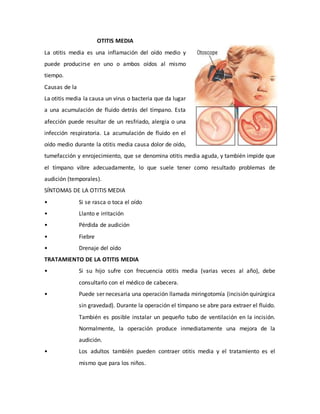 OTITIS MEDIA
La otitis media es una inflamación del oído medio y
puede producirse en uno o ambos oídos al mismo
tiempo.
Causas de la
La otitis media la causa un virus o bacteria que da lugar
a una acumulación de fluido detrás del tímpano. Esta
afección puede resultar de un resfriado, alergia o una
infección respiratoria. La acumulación de fluido en el
oído medio durante la otitis media causa dolor de oído,
tumefacción y enrojecimiento, que se denomina otitis media aguda, y también impide que
el tímpano vibre adecuadamente, lo que suele tener como resultado problemas de
audición (temporales).
SÍNTOMAS DE LA OTITIS MEDIA
• Si se rasca o toca el oído
• Llanto e irritación
• Pérdida de audición
• Fiebre
• Drenaje del oído
TRATAMIENTO DE LA OTITIS MEDIA
• Si su hijo sufre con frecuencia otitis media (varias veces al año), debe
consultarlo con el médico de cabecera.
• Puede ser necesaria una operación llamada miringotomía (incisión quirúrgica
sin gravedad). Durante la operación el tímpano se abre para extraer el fluido.
También es posible instalar un pequeño tubo de ventilación en la incisión.
Normalmente, la operación produce inmediatamente una mejora de la
audición.
• Los adultos también pueden contraer otitis media y el tratamiento es el
mismo que para los niños.
 