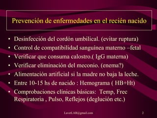 LavetLAB@gmail.com 2
Prevención de enfermedades en el recién nacido
• Desinfección del cordón umbilical. (evitar ruptura)
• Control de compatibilidad sanguínea materno –fetal
• Verificar que consuma calostro.( IgG materna)
• Verificar eliminación del meconio. (enema?)
• Alimentación artificial si la madre no baja la leche.
• Entre 10-15 hs de nacido : Hemograma ( HB+Ht)
• Comprobaciones clínicas básicas: Temp, Frec
Respiratoria , Pulso, Reflejos (deglución etc.)
 
