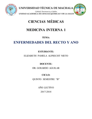 UNIVERSIDAD TÉCNICA DE MACHALA
Calidad, Pertinencia yCalidez
UNIDAD ACADEMICA DE CIENCIAS QUÍMICAS Y DE LA SALUD
CIENCIAS MÉDICAS
MEDICINA INTERNA 1
TEMA:
ENFERMEDADES DEL RECTO Y ANO
ESTUDIANTE:
ELIZABETH PAMELA ALPRECHT NIETO
DOCENTE:
DR. GERARDO AGUILAR
CICLO:
QUINTO SEMESTRE “B”
AÑO LECTIVO
2017-2018
 