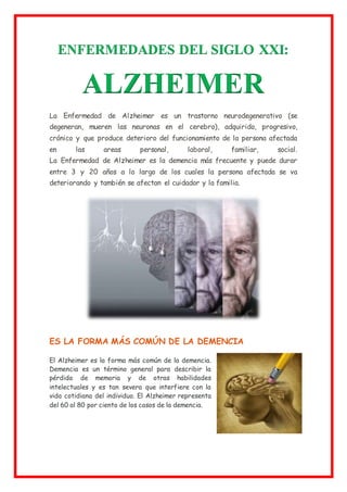 ENFERMEDADES DEL SIGLO XXI:
ALZHEIMER
La Enfermedad de Alzheimer es un trastorno neurodegenerativo (se
degeneran, mueren las neuronas en el cerebro), adquirido, progresivo,
crónico y que produce deterioro del funcionamiento de la persona afectada
en las areas personal, laboral, familiar, social.
La Enfermedad de Alzheimer es la demencia más frecuente y puede durar
entre 3 y 20 años a lo largo de los cuales la persona afectada se va
deteriorando y también se afectan el cuidador y la familia.
ES LA FORMA MÁS COMÚN DE LA DEMENCIA
El Alzheimer es la forma más común de la demencia.
Demencia es un término general para describir la
pérdida de memoria y de otras habilidades
intelectuales y es tan severa que interfiere con la
vida cotidiana del individuo. El Alzheimer representa
del 60 al 80 por ciento de los casos de la demencia.
 