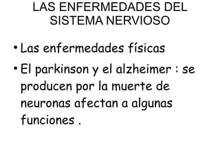 LAS ENFERMEDADES DEL
SISTEMA NERVIOSO
●
Las enfermedades físicas
●
El parkinson y el alzheimer : se
producen por la muerte de
neuronas afectan a algunas
funciones .
 