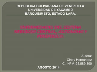 REPUBLICA BOLIVARIANA DE VENEZUELA
UNIVERSIDAD DE YACAMBÚ
BARQUISIMETO, ESTADO LARA.
ENFERMEDADES DEL SISTEMA
NERVIOSO CENTRAL, AUTONOMO Y
PERIFERICO.
Autora:
Cindy Hernández
C.I.Nº V.-25.889.800
AGOSTO 2014
 