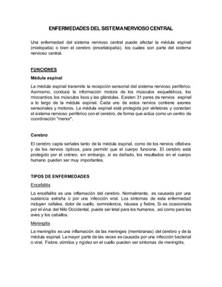 ENFERMEDADES DEL SISTEMANERVIOSO CENTRAL
Una enfermedad del sistema nervioso central puede afectar la médula espinal
(mielopatía) o bien el cerebro (encefalopatía), los cuales son parte del sistema
nervioso central.
FUNCIONES
Médula espinal
La médula espinal transmite la recepción sensorial del sistema nervioso periférico.
Asimismo, conduce la información motora de los músculos esqueléticos, los
miocardios, los músculos lisos y las glándulas. Existen 31 pares de nervios espinal
a lo largo de la médula espinal. Cada uno de estos nervios contiene axones
sensoriales y motoros. La médula espinal está protegida por vértebras y conectan
el sistema nervioso periférico con el cerebro, de forma que actúa como un centro de
coordinación "menor".
Cerebro
El cerebro capta señales tanto de la médula espinal, como de los nervios olfativos
y de los nervios ópticos, para permitir que el cuerpo funcione. El cerebro está
protegido por el cráneo; sin embargo, si es dañado, los resultados en el cuerpo
humano pueden ser muy importantes.
TIPOS DE ENFERMEDADES
Encefalitis
La encefalitis es una inflamación del cerebro. Normalmente, es causada por una
sustancia extraña o por una infección viral. Los síntomas de esta enfermedad
incluyen cefalea, dolor de cuello, somnolencia, náusea y fiebre. Si es ocasionada
por el virus del Nilo Occidental, puede ser letal para los humanos, así como para las
aves y los caballos.
Meningitis
La meningitis es una inflamación de las meninges (membranas) del cerebro y de la
médula espinal. La mayor parte de las veces es causada por una infección bacterial
o viral. Fiebre, vómitos y rigidez en el cuello pueden ser síntomas de meningitis.
 