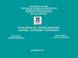 UNIVERSIDAD YACAMBU 
PROGRAMA DE ESTUDIOS POR COMPETENCIAS 
CARRERA-PROGRAMA PSICOLOGIA 
FUNDAMENTOS DE NEUROCIENCIA 
SECCION ED01D0V 
PATOLOGIAS DEL SISTEMA NERVIOSO 
CENTRAL, AUTONOMO Y PERIFERICO 
PROFESORA: 
XIOMARA RODRIGUEZ 
PARTICIPANTE: 
LICETH A. GONZALEZ 
NOVIEMBRE 2014 
 