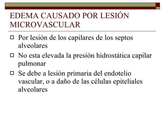 EDEMA CAUSADO POR LESIÓN MICROVASCULAR Por lesión de los capilares de los septos alveolares No esta elevada la presión hidrostática capilar pulmonar Se debe a lesión primaria del endotelio vascular, o a daño de las células epiteliales alveolares  