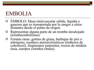 EMBOLIA ÉMBOLO: Masa intravascular sólida, líquida o gaseosa que es transportada por la sangre a sitios distantes desde el punto de origen. Representan alguna parte de un trombo desalojado (tromboembolismo) Formas raras: gotitas de grasa, burbujas de aire o nitrógeno, residuos ateroescleróticos (émbolos de colesterol), fragmentos tumorales, trozos de médula ósea, cuerpos extraños (balas). 