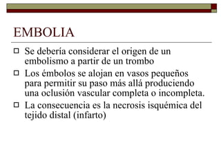 EMBOLIA Se debería considerar el origen de un embolismo a partir de un trombo Los émbolos se alojan en vasos pequeños para permitir su paso más allá produciendo una oclusión vascular completa o incompleta. La consecuencia es la necrosis isquémica del tejido distal (infarto) 
