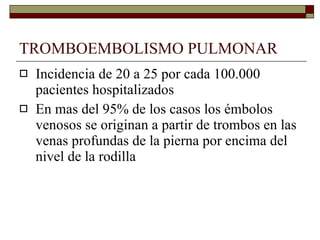 TROMBOEMBOLISMO PULMONAR Incidencia de 20 a 25 por cada 100.000 pacientes hospitalizados En mas del 95% de los casos los émbolos venosos se originan a partir de trombos en las venas profundas de la pierna por encima del nivel de la rodilla 