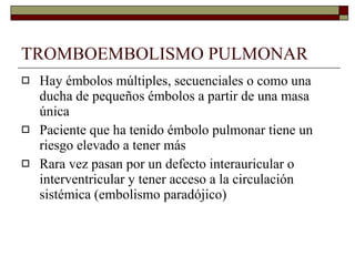 TROMBOEMBOLISMO PULMONAR Hay émbolos múltiples, secuenciales o como una ducha de pequeños émbolos a partir de una masa única Paciente que ha tenido émbolo pulmonar tiene un riesgo elevado a tener más Rara vez pasan por un defecto interauricular o interventricular y tener acceso a la circulación sistémica (embolismo paradójico) 